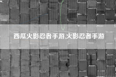 西瓜火影忍者手游,火影忍者手游