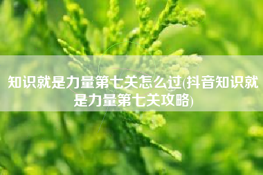 知识就是力量第七关怎么过(抖音知识就是力量第七关攻略)