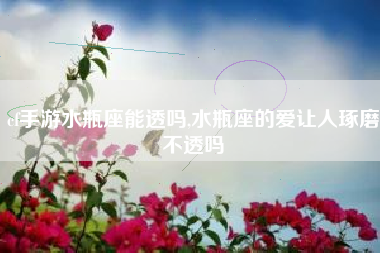 cf手游水瓶座能透吗,水瓶座的爱让人琢磨不透吗
