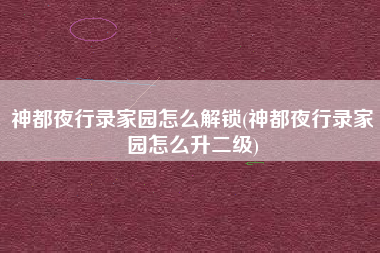 神都夜行录家园怎么解锁(神都夜行录家园怎么升二级)