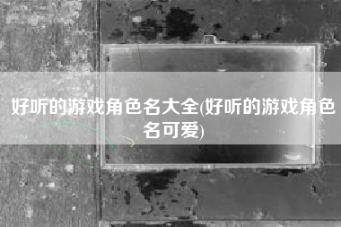 好听的游戏角色名大全(好听的游戏角色名可爱)