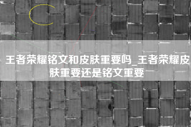 王者荣耀铭文和皮肤重要吗_王者荣耀皮肤重要还是铭文重要