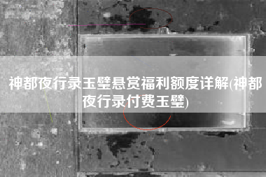 神都夜行录玉璧悬赏福利额度详解(神都夜行录付费玉璧)