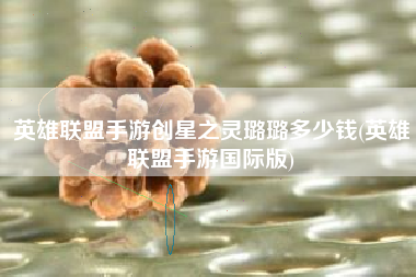 英雄联盟手游创星之灵璐璐多少钱(英雄联盟手游国际版)