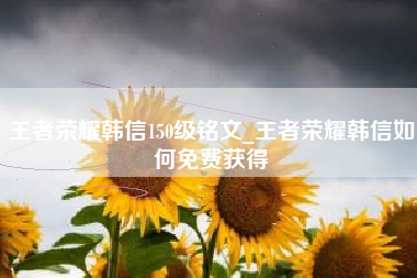 王者荣耀韩信150级铭文_王者荣耀韩信如何免费获得