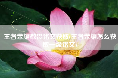 王者荣耀敬畏铭文获取(王者荣耀怎么获取一级铭文)