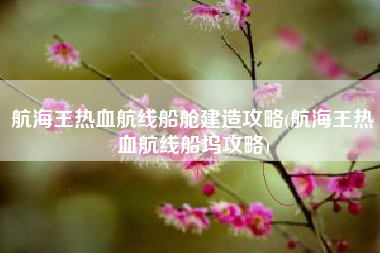 航海王热血航线船舱建造攻略(航海王热血航线船坞攻略)