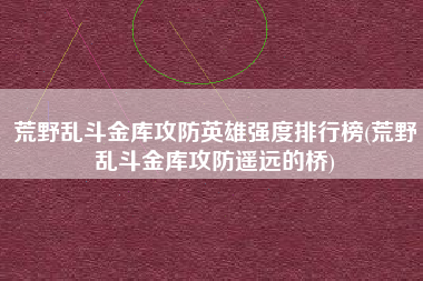 荒野乱斗金库攻防英雄强度排行榜(荒野乱斗金库攻防遥远的桥)