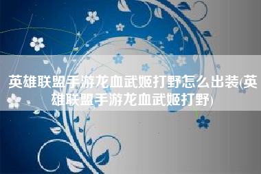 英雄联盟手游龙血武姬打野怎么出装(英雄联盟手游龙血武姬打野)