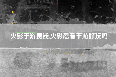 火影手游费钱,火影忍者手游好玩吗