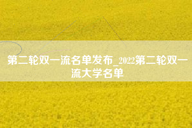 第二轮双一流名单发布_2022第二轮双一流大学名单