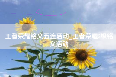 王者荣耀铭文五连活动_王者荣耀5级铭文活动