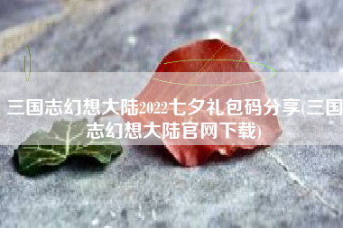 三国志幻想大陆2022七夕礼包码分享(三国志幻想大陆官网下载)