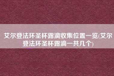 艾尔登法环圣杯露滴收集位置一览(艾尔登法环圣杯露滴一共几个)