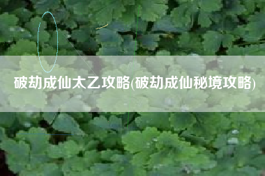 破劫成仙太乙攻略(破劫成仙秘境攻略)