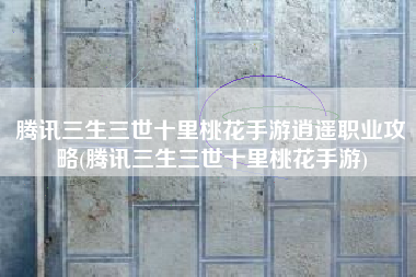 腾讯三生三世十里桃花手游逍遥职业攻略(腾讯三生三世十里桃花手游)