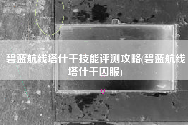 碧蓝航线塔什干技能评测攻略(碧蓝航线塔什干囚服)