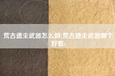 荒古遗尘武器怎么做(荒古遗尘武器哪个好看)