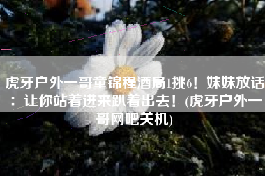 虎牙户外一哥童锦程酒局1挑6！妹妹放话：让你站着进来趴着出去！(虎牙户外一哥网吧关机)