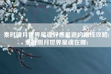 秦时明月世界星魂好感度邀约路线攻略(秦时明月世界星魂在哪)
