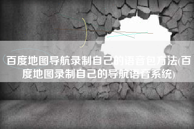 百度地图导航录制自己的语音包方法(百度地图录制自己的导航语音系统)