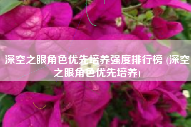 深空之眼角色优先培养强度排行榜 (深空之眼角色优先培养)