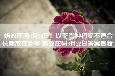 蚂蚁庄园3月23日：以下哪种植物不适合长期放在卧室(蚂蚁庄园3月22日答案最新)