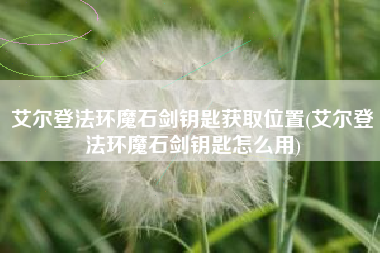 艾尔登法环魔石剑钥匙获取位置(艾尔登法环魔石剑钥匙怎么用)