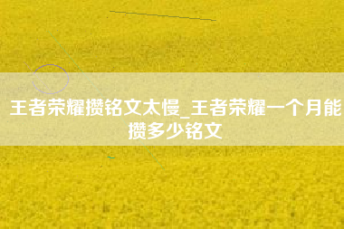 王者荣耀攒铭文太慢_王者荣耀一个月能攒多少铭文