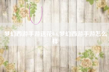 梦幻西游手游送花0.6,梦幻西游手游怎么样