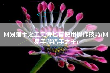 网易猎手之王史诗匕首使用操作技巧(网易手游猎手之王)