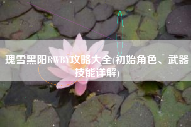 瑰雪黑阳RWBY攻略大全(初始角色、武器技能详解)