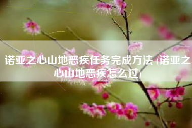 诺亚之心山地恶疾任务完成方法 (诺亚之心山地恶疾怎么过)