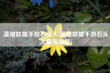英雄联盟手游石头人(英雄联盟手游石头人最强出装)