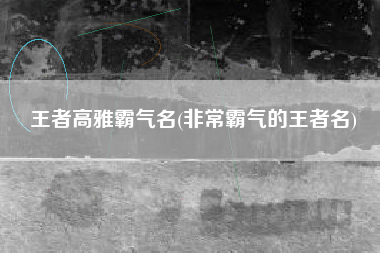 王者高雅霸气名(非常霸气的王者名)