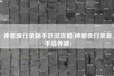 神都夜行录新手妖灵攻略(神都夜行录新手培养谁)