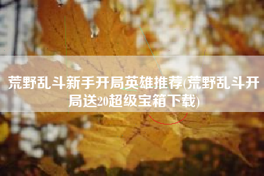 荒野乱斗新手开局英雄推荐(荒野乱斗开局送20超级宝箱下载)