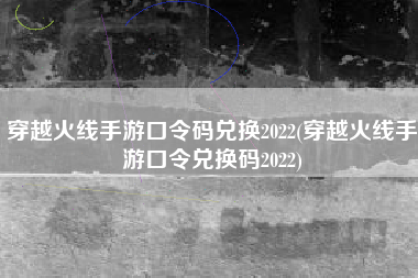 穿越火线手游口令码兑换2022(穿越火线手游口令兑换码2022)