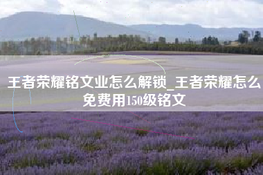 王者荣耀铭文业怎么解锁_王者荣耀怎么免费用150级铭文