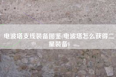 电波塔支线装备图鉴(电波塔怎么获得二星装备)