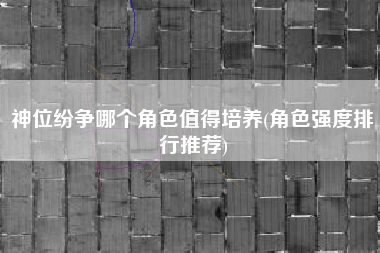 神位纷争哪个角色值得培养(角色强度排行推荐)