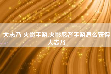 大志乃 火影手游,火影忍者手游怎么获得大志乃