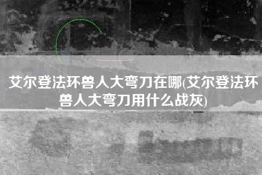 艾尔登法环兽人大弯刀在哪(艾尔登法环兽人大弯刀用什么战灰)