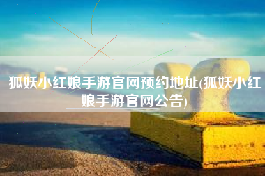 狐妖小红娘手游官网预约地址(狐妖小红娘手游官网公告)