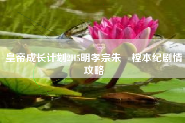 皇帝成长计划2H5明孝宗朱祐樘本纪剧情攻略