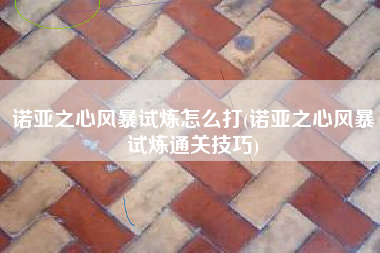 诺亚之心风暴试炼怎么打(诺亚之心风暴试炼通关技巧)