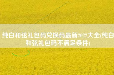 纯白和弦礼包码兑换码最新2022大全(纯白和弦礼包码不满足条件)