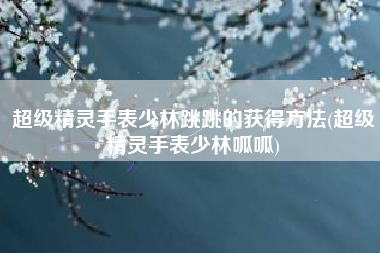 超级精灵手表少林跳跳的获得方法(超级精灵手表少林呱呱)