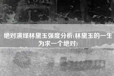 绝对演绎林黛玉强度分析(林黛玉的一生为求一个绝对)