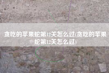 贪吃的苹果蛇第12关怎么过(贪吃的苹果蛇第12关怎么过)